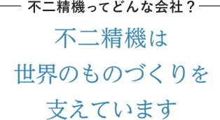 不二精機ってどんな会社？不二精機は世界のものづくりを支えています